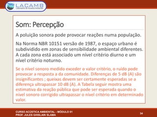 Som: Percepção
A poluição sonora pode provocar reações numa população.
Na Norma NBR 10151 versão de 1987, o espaço urbano é
subdividido em zonas de sensibilidade ambiental diferentes.
A cada zona está associado um nível critério diurno e um
nível critério noturno.
Se o nível sonoro medido exceder o valor critério, o ruído pode
provocar a resposta a da comunidade. Diferenças de 5 dB (A) são
insignificantes ; queixas devem ser certamente esperadas se a
diferença ultrapassar 10 dB (A). A Tabela seguir mostra uma
estimativa da reação pública que pode ser esperada quando o
nível sonoro corrigido ultrapassar o nível critério em determinado
valor.
CURSO ACÚSTICA AMBIENTAL - MÓDULO 01
PROF. JULES GHISLAIN SLAMA
34
 