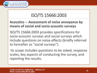 ISO/TS 15666:2003
Acoustics -- Assessment of noise annoyance by
means of social and socio-acoustic surveys
ISO/TS 15666:2003 provides specifications for
socio-acoustic surveys and social surveys which
include questions on noise effects (briefly referred
to hereafter as "social surveys").
Its scope includes questions to be asked, response
scales, key aspects of conducting the survey, and
reporting the results.
CURSO ACÚSTICA AMBIENTAL - MÓDULO 01
PROF. JULES GHISLAIN SLAMA
36
 