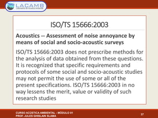ISO/TS 15666:2003
Acoustics -- Assessment of noise annoyance by
means of social and socio-acoustic surveys
ISO/TS 15666:2003 does not prescribe methods for
the analysis of data obtained from these questions.
It is recognized that specific requirements and
protocols of some social and socio-acoustic studies
may not permit the use of some or all of the
present specifications. ISO/TS 15666:2003 in no
way lessens the merit, value or validity of such
research studies
CURSO ACÚSTICA AMBIENTAL - MÓDULO 01
PROF. JULES GHISLAIN SLAMA
37
 
