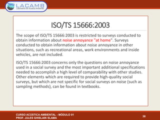 ISO/TS 15666:2003
The scope of ISO/TS 15666:2003 is restricted to surveys conducted to
obtain information about noise annoyance "at home". Surveys
conducted to obtain information about noise annoyance in other
situations, such as recreational areas, work environments and inside
vehicles, are not included.
ISO/TS 15666:2003 concerns only the questions on noise annoyance
used in a social survey and the most important additional specifications
needed to accomplish a high level of comparability with other studies.
Other elements which are required to provide high-quality social
surveys, but which are not specific for social surveys on noise (such as
sampling methods), can be found in textbooks.
CURSO ACÚSTICA AMBIENTAL - MÓDULO 01
PROF. JULES GHISLAIN SLAMA
38
 
