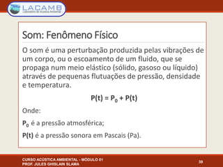 Som: Fenômeno Físico
O som é uma perturbação produzida pelas vibrações de
um corpo, ou o escoamento de um fluido, que se
propaga num meio elástico (sólido, gasoso ou líquido)
através de pequenas flutuações de pressão, densidade
e temperatura.
P(t) = P0 + P(t)
Onde:
P0 é a pressão atmosférica;
P(t) é a pressão sonora em Pascais (Pa).
CURSO ACÚSTICA AMBIENTAL - MÓDULO 01
PROF. JULES GHISLAIN SLAMA
39
 