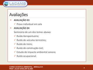 Avaliações
 AVALIAÇÃO 03
 Prova individual em sala
 AVALIAÇÃO 04
Seminário de um dos temas abaixo:
 Ruído Aeroportuário;
 Ruído de veículos terrestres;
 Ruído de trens;
 Ruído de construção civil;
 Estudo de impacto ambiental sonoro;
 Ruído ocupacional.
4
CURSO ACÚSTICA AMBIENTAL - MÓDULO 01
PROF. JULES GHISLAIN SLAMA
 