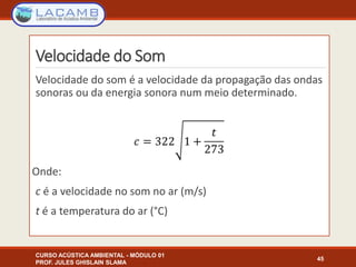 Velocidade do Som
Velocidade do som é a velocidade da propagação das ondas
sonoras ou da energia sonora num meio determinado.
Onde:
c é a velocidade no som no ar (m/s)
t é a temperatura do ar (°C)
CURSO ACÚSTICA AMBIENTAL - MÓDULO 01
PROF. JULES GHISLAIN SLAMA
45
 