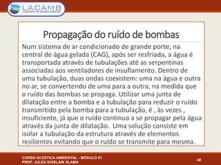 Propagação do ruído de bombas
Num sistema de ar condicionado de grande porte, na
central de água gelada (CAG), após ser resfriada, a água é
transportada através de tubulações até as serpentinas
associadas aos ventiladores de insuflamento. Dentro de
uma tubulação, duas ondas coexistem: uma na água e outra
no ar, se convertendo de uma para a outra, na medida que
o ruído das bombas se propaga. Utilizar uma junta de
dilatação entre a bomba e a tubulação para reduzir o ruído
transmitido pela bomba para a tubulação, é , às vezes ,
insuficiente, já que o ruído continua a se propagar pela água
através da junta de dilatação. Uma solução consiste em
isolar a tubulação da estrutura através de elementos
resilientes evitando que o ruído se transmite para mesma.
CURSO ACÚSTICA AMBIENTAL - MÓDULO 01
PROF. JULES GHISLAIN SLAMA
48
 