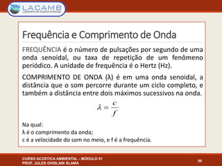 Frequência e Comprimento de Onda
FREQUÊNCIA é o número de pulsações por segundo de uma
onda senoidal, ou taxa de repetição de um fenômeno
periódico. A unidade de frequência é o Hertz (Hz).
COMPRIMENTO DE ONDA (λ) é em uma onda senoidal, a
distância que o som percorre durante um ciclo completo, e
também a distância entre dois máximos sucessivos na onda.
Na qual:
λ é o comprimento da onda;
c é a velocidade do som no meio, e f é a frequência.
CURSO ACÚSTICA AMBIENTAL - MÓDULO 01
PROF. JULES GHISLAIN SLAMA
50
 
c
f
 