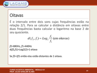 Oitavas
É o intervalo entre dois sons cujas frequências estão na
relação 2/1. Para se calcular a distância em oitavas entre
duas frequências basta calcular o logaritmo na base 2 de
seu quociente.
f2=880Hz, f1=440Hz
d(f2,f1)=Log2(2)=1 oitava
Se f2=2f1 então elas estão distantes de 1 oitava.
CURSO ACÚSTICA AMBIENTAL - MÓDULO 01
PROF. JULES GHISLAIN SLAMA
51
oitavas)(em),(
1
2
212
f
f
Logffd 
 