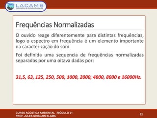 Frequências Normalizadas
O ouvido reage diferentemente para distintas frequências,
logo o espectro em frequência é um elemento importante
na caracterização do som.
Foi definida uma sequencia de frequências normalizadas
separadas por uma oitava dadas por:
31,5, 63, 125, 250, 500, 1000, 2000, 4000, 8000 e 16000Hz.
CURSO ACÚSTICA AMBIENTAL - MÓDULO 01
PROF. JULES GHISLAIN SLAMA
52
 