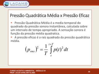 Pressão Quadrática Média x Pressão Eficaz
 Pressão Quadrática Média é a media temporal do
quadrado da pressão sonora instantânea, calculada sobre
um intervalo de tempo apropriado. A sensação sonora é
função da pressão média quadratica.
 A pressão eficaz é a raiz quadrada da pressão quadrática
média.
CURSO ACÚSTICA AMBIENTAL - MÓDULO 01
PROF. JULES GHISLAIN SLAMA
55
  


Tt
t
rms dttp
T
p 22
)(
1
 