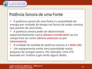 Potência Sonora de uma Fonte
 A potência sonora de uma fonte é a quantidade de
energia por unidade de tempo em forma de ondas sonoras
que partem de uma fonte.
 A potência sonora pode ser determinada
experimentalmente numa câmara reverberante ou em
campo livre ou numa câmara anecoica ou por
intensimetria.
 A unidade de medida de potência sonora é o Watt (W).
 Um equipamento emite uma quantidade muito
pequena de energia sonora. Por exemplo: Uma UTE
baseada em Turbina a gás emite alguns Watts.
CURSO ACÚSTICA AMBIENTAL - MÓDULO 01
PROF. JULES GHISLAIN SLAMA
57
 