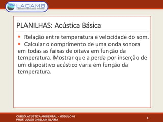 PLANILHAS: Acústica Básica
 Relação entre temperatura e velocidade do som.
 Calcular o comprimento de uma onda sonora
em todas as faixas de oitava em função da
temperatura. Mostrar que a perda por inserção de
um dispositivo acústico varia em função da
temperatura.
6
CURSO ACÚSTICA AMBIENTAL - MÓDULO 01
PROF. JULES GHISLAIN SLAMA
 