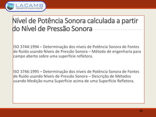 Nível de Potência Sonora calculada a partir
do Nível de Pressão Sonora
ISO 3744:1994 – Determinação dos níveis de Potência Sonora de Fontes
de Ruído usando Níveis de Pressão Sonora – Método de engenharia para
campo aberto sobre uma superfície refletora.
ISO 3746:1995 – Determinação dos níveis de Potência Sonora de Fontes
de Ruído usando Níveis de Pressão Sonora – Descrição de Métodos
usando Medição numa Superfície acima de uma Superfície Refletora.
62
 
