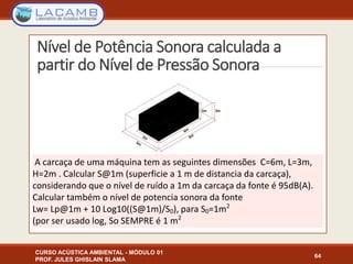 Nível de Potência Sonora calculada a
partir do Nível de Pressão Sonora
CURSO ACÚSTICA AMBIENTAL - MÓDULO 01
PROF. JULES GHISLAIN SLAMA
64
A carcaça de uma máquina tem as seguintes dimensões C=6m, L=3m,
H=2m . Calcular S@1m (superficie a 1 m de distancia da carcaça),
considerando que o nível de ruído a 1m da carcaça da fonte é 95dB(A).
Calcular também o nível de potencia sonora da fonte
Lw= Lp@1m + 10 Log10((S@1m)/S0), para S0=1m2
(por ser usado log, So SEMPRE é 1 m2
 