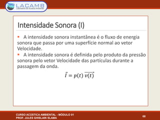 Intensidade Sonora (I)
 A intensidade sonora instantânea é o fluxo de energia
sonora que passa por uma superfície normal ao vetor
Velocidade.
 A intensidade sonora é definida pelo produto da pressão
sonora pelo vetor Velocidade das partículas durante a
passagem da onda.
CURSO ACÚSTICA AMBIENTAL - MÓDULO 01
PROF. JULES GHISLAIN SLAMA
68
 