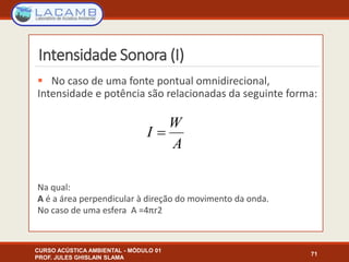 Intensidade Sonora (I)
 No caso de uma fonte pontual omnidirecional,
Intensidade e potência são relacionadas da seguinte forma:
Na qual:
A é a área perpendicular à direção do movimento da onda.
No caso de uma esfera A =4πr2
CURSO ACÚSTICA AMBIENTAL - MÓDULO 01
PROF. JULES GHISLAIN SLAMA
71
A
W
I 
 
