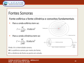 Fontes Sonoras
CURSO ACÚSTICA AMBIENTAL - MÓDULO 01
PROF. JULES GHISLAIN SLAMA
81
Fonte esférica x fonte cilíndrica e conceitos fundamentais
 Para a onda esférica tem-se:
 Para a onda cilíndrica tem-se:
Onde: I é a intensidade sonora;
W é a potência sonora por metro de fonte;
R é a distância da fonte ao ponto em estudo.
 
