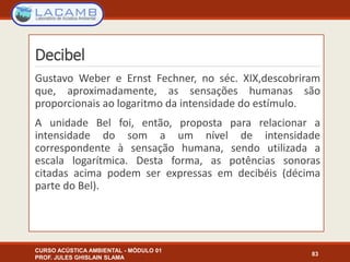 Decibel
Gustavo Weber e Ernst Fechner, no séc. XIX,descobriram
que, aproximadamente, as sensações humanas são
proporcionais ao logaritmo da intensidade do estímulo.
A unidade Bel foi, então, proposta para relacionar a
intensidade do som a um nível de intensidade
correspondente à sensação humana, sendo utilizada a
escala logarítmica. Desta forma, as potências sonoras
citadas acima podem ser expressas em decibéis (décima
parte do Bel).
CURSO ACÚSTICA AMBIENTAL - MÓDULO 01
PROF. JULES GHISLAIN SLAMA
83
 