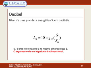 Decibel
Nível de uma grandeza energética S, em decibéis.
CURSO ACÚSTICA AMBIENTAL - MÓDULO 01
PROF. JULES GHISLAIN SLAMA
84
)(log10
0
10
S
S
LS 
S0 é uma referencia de S na mesma dimensão que S.
O argumento de um logaritmo é adimensional;
 
