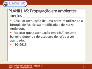 PLANILHAS: Propagação em ambientes
abertos
 Calcular atenuação de uma barreira utilizando a
fórmula de Maekawa modificada e de Kurze
Anderson.
 Mostrar que a atenuação em dB(A) de uma
barreira depende do espectro do ruído a ser
atenuado.
 ISO 9613
9
CURSO ACÚSTICA AMBIENTAL - MÓDULO 01
PROF. JULES GHISLAIN SLAMA
 