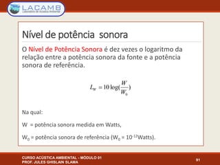 Nível de potência sonora
O Nível de Potência Sonora é dez vezes o logaritmo da
relação entre a potência sonora da fonte e a potência
sonora de referência.
Na qual:
W = potência sonora medida em Watts,
W0 = potência sonora de referência (W0 = 10-12Watts).
CURSO ACÚSTICA AMBIENTAL - MÓDULO 01
PROF. JULES GHISLAIN SLAMA
91
)log(10
0W
W
LW 
 