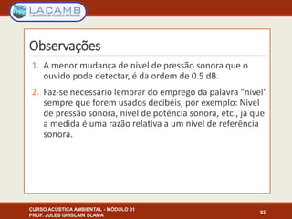 Observações
1. A menor mudança de nível de pressão sonora que o
ouvido pode detectar, é da ordem de 0.5 dB.
2. Faz-se necessário lembrar do emprego da palavra "nível"
sempre que forem usados decibéis, por exemplo: Nível
de pressão sonora, nível de potência sonora, etc., já que
a medida é uma razão relativa a um nível de referência
sonora.
CURSO ACÚSTICA AMBIENTAL - MÓDULO 01
PROF. JULES GHISLAIN SLAMA
92
 