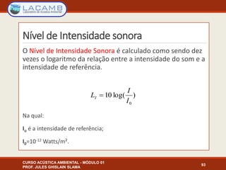 Nível de Intensidade sonora
O Nível de Intensidade Sonora é calculado como sendo dez
vezes o logaritmo da relação entre a intensidade do som e a
intensidade de referência.
Na qual:
Io é a intensidade de referência;
I0=10-12 Watts/m².
CURSO ACÚSTICA AMBIENTAL - MÓDULO 01
PROF. JULES GHISLAIN SLAMA
93
)log(10
0I
I
LI 
 