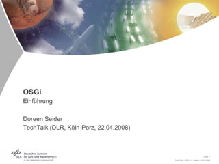 OSGi
Einführung

Doreen Seider
TechTalk (DLR, Köln-Porz, 22.04.2008)



                                                                       Folie 1
                                        TechTalk > OSGi > D. Seider > 22.04.2008
 