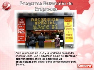 Ante la recesión de USA y la tendencia de mandar líneas a China, COPRESON se ocupa de  promover oportunidades entre las empresas ya establecidas  para captar parte de ese negocio para Sonora. 
