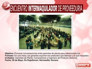 Objetivo:  Provocar conversaciones entre gerentes de planta para interprovedurías Formato:  En una mesa, los gerentes exponen los productos que fabrican y lo que necesitan. Invitados:  Gerentes de Planta, Compradores e Ingeniero de Producto (Sonora) Fecha: 20 de Mayo, En Expoforum, Hermosillo, Sonora. 