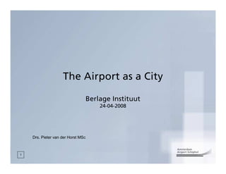 The Airport as a City

                                    Berlage Instituut
                                        24-04-2008




    Drs. Pieter van der Horst MSc



1
 