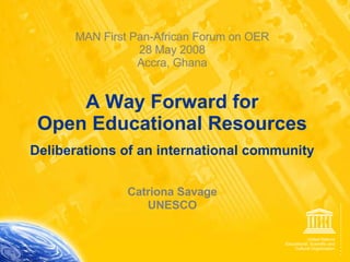 MAN First Pan-African Forum on OER 28 May 2008 Accra, Ghana   A Way Forward for  Open Educational Resources Deliberations of an international community Catriona Savage UNESCO 