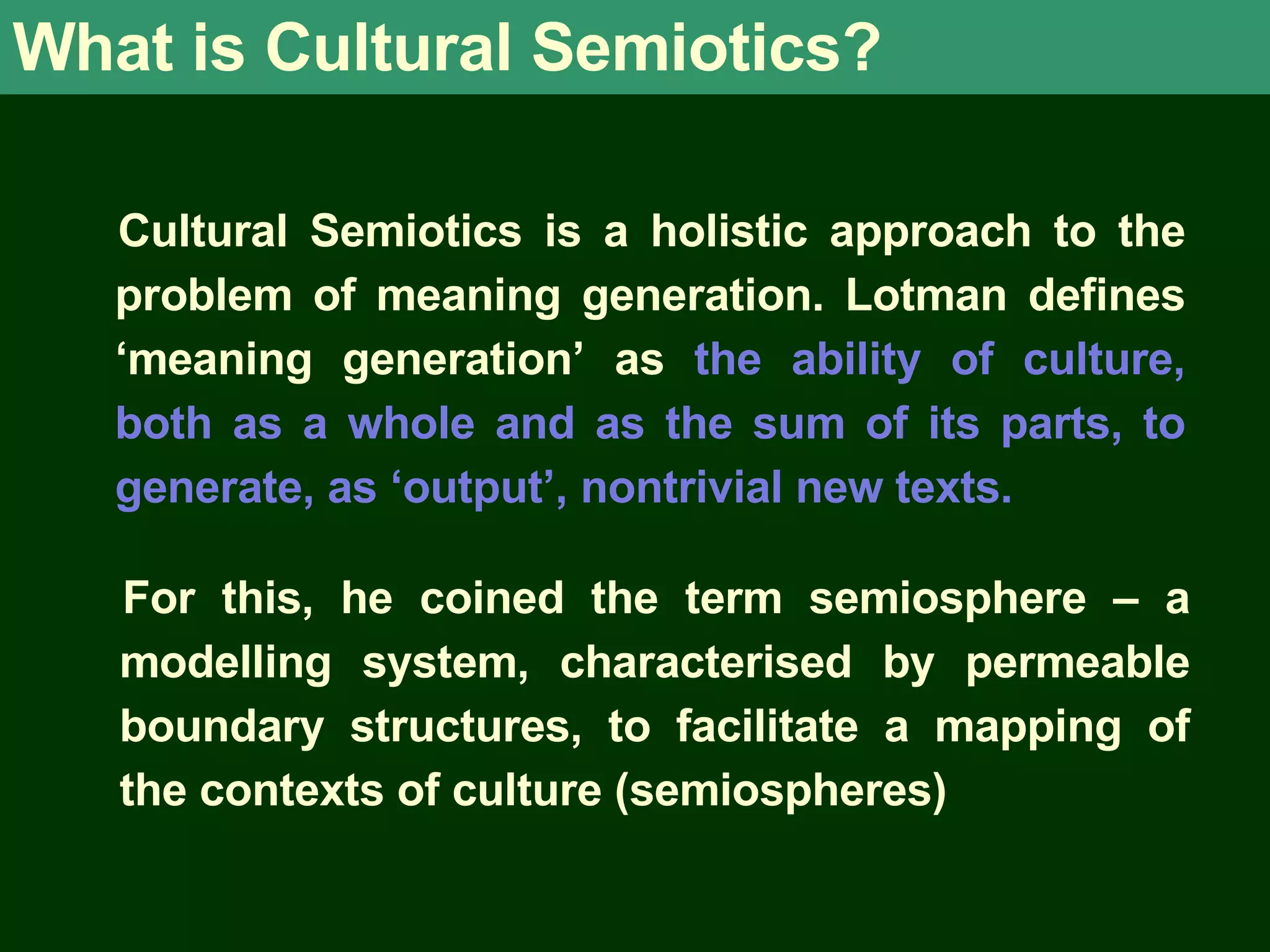 What is Cultural Semiotics? Cultural Semiotics is a holistic approach to the problem of meaning generation. Lotman defines ‘meaning generation’ as the ability of culture, both as a whole and as the sum of its parts, to generate, as ‘output’, nontrivial new texts. For this, he coined the term semiosphere – a modelling system, characterised by permeable boundary structures, to facilitate a mapping of the contexts of culture (semiospheres)