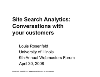 Site Search Analytics:
Conversations with
your customers

           Louis Rosenfeld
           University of Illinois
           9th Annual Webmasters Forum
           April 30, 2008
©2008 Louis Rosenfeld, LLC (www.louisrosenfeld.com). All rights reserved.
 