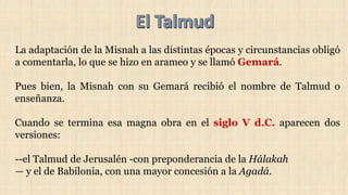 La adaptación de la Misnah a las distintas épocas y circunstancias obligó
a comentarla, lo que se hizo en arameo y se llamó Gemará.
Pues bien, la Misnah con su Gemará recibió el nombre de Talmud o
enseñanza.
Cuando se termina esa magna obra en el siglo V d.C. aparecen dos
versiones:
--el Talmud de Jerusalén -con preponderancia de la Hálakah
— y el de Babilonia, con una mayor concesión a la Agadá.
 