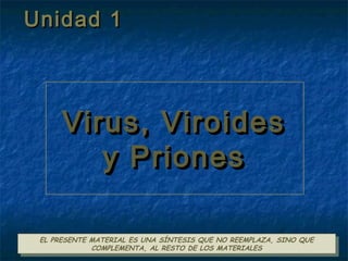 1
Virus, ViroidesVirus, Viroides
y Prionesy Priones
Virus, ViroidesVirus, Viroides
y Prionesy Priones
EL PRESENTE MATERIAL ES UNA SÍNTESIS QUE NO REEMPLAZA, SINO QUE
COMPLEMENTA, AL RESTO DE LOS MATERIALES
EL PRESENTE MATERIAL ES UNA SÍNTESIS QUE NO REEMPLAZA, SINO QUE
COMPLEMENTA, AL RESTO DE LOS MATERIALES
Unidad 1Unidad 1
 