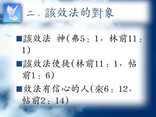 二、該效法的對象

該效法 神(弗5：1，林前11：
 1)
該效法使徒(林前11：1，帖
 前1：6)
效法有信心的人(來6：12，
 帖前2：14)
 