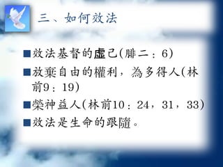 三、如何效法

效法基督的虛己(腓二：6)
放棄自由的權利，為多得人(林
 前9：19)
榮神益人(林前10：24，31，33)
效法是生命的跟隨。
 
