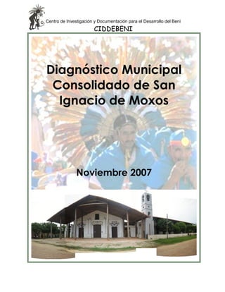 Centro de Investigación y Documentación para el Desarrollo del Beni
                       CIDDEBENI




Diagnóstico Municipal
 Consolidado de San
  Ignacio de Moxos




               Noviembre 2007
 