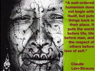 “ A well-ordered humanism does not begin with itself, but puts things back in their place. It puts the world before life, life before man, and the respect of others before love of self.”  Claude  L évi-Strauss 