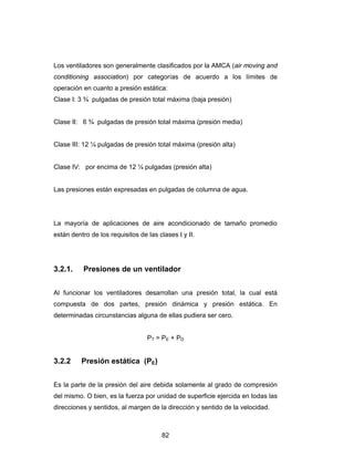 Los ventiladores son generalmente clasificados por la AMCA (air moving and 
conditioning association) por categorías de acuerdo a los límites de 
operación en cuanto a presión estática: 
Clase I: 3 ¾ pulgadas de presión total máxima (baja presión) 
Clase II: 6 ¾ pulgadas de presión total máxima (presión media) 
Clase III: 12 ¼ pulgadas de presión total máxima (presión alta) 
Clase IV: por encima de 12 ¼ pulgadas (presión alta) 
Las presiones están expresadas en pulgadas de columna de agua. 
La mayoría de aplicaciones de aire acondicionado de tamaño promedio 
están dentro de los requisitos de las clases I y II. 
3.2.1. Presiones de un ventilador 
Al funcionar los ventiladores desarrollan una presión total, la cual está 
compuesta de dos partes, presión dinámica y presión estática. En 
determinadas circunstancias alguna de ellas pudiera ser cero. 
PT = PE + PD 
82 
3.2.2 Presión estática (PE) 
Es la parte de la presión del aire debida solamente al grado de compresión 
del mismo. O bien, es la fuerza por unidad de superficie ejercida en todas las 
direcciones y sentidos, al margen de la dirección y sentido de la velocidad. 
 