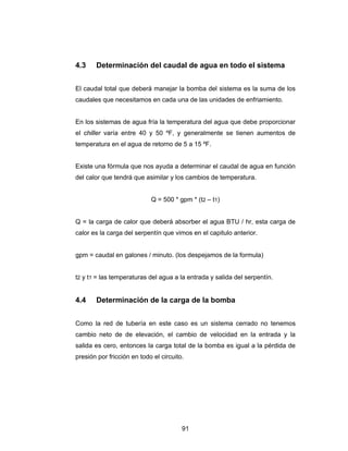 4.3 Determinación del caudal de agua en todo el sistema 
El caudal total que deberá manejar la bomba del sistema es la suma de los 
caudales que necesitamos en cada una de las unidades de enfriamiento. 
En los sistemas de agua fría la temperatura del agua que debe proporcionar 
el chiller varía entre 40 y 50 ºF, y generalmente se tienen aumentos de 
temperatura en el agua de retorno de 5 a 15 ºF. 
Existe una fórmula que nos ayuda a determinar el caudal de agua en función 
del calor que tendrá que asimilar y los cambios de temperatura. 
Q = 500 * gpm * (t2 – t1) 
Q = la carga de calor que deberá absorber el agua BTU / hr, esta carga de 
calor es la carga del serpentín que vimos en el capitulo anterior. 
gpm = caudal en galones / minuto. (los despejamos de la formula) 
t2 y t1 = las temperaturas del agua a la entrada y salida del serpentín. 
4.4 Determinación de la carga de la bomba 
Como la red de tubería en este caso es un sistema cerrado no tenemos 
cambio neto de de elevación, el cambio de velocidad en la entrada y la 
salida es cero, entonces la carga total de la bomba es igual a la pérdida de 
presión por fricción en todo el circuito. 
91 
 