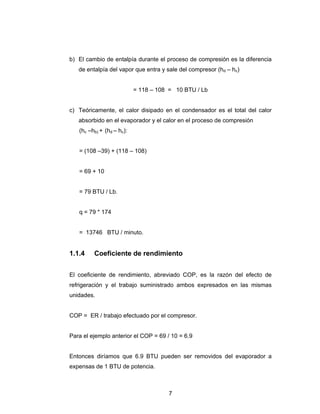 b) El cambio de entalpía durante el proceso de compresión es la diferencia 
de entalpía del vapor que entra y sale del compresor (hd – hc) 
= 118 – 108 = 10 BTU / Lb 
c) Teóricamente, el calor disipado en el condensador es el total del calor 
absorbido en el evaporador y el calor en el proceso de compresión 
(hc –hb) + (hd – hc): 
7 
= (108 –39) + (118 – 108) 
= 69 + 10 
= 79 BTU / Lb. 
q = 79 * 174 
= 13746 BTU / minuto. 
1.1.4 Coeficiente de rendimiento 
El coeficiente de rendimiento, abreviado COP, es la razón del efecto de 
refrigeración y el trabajo suministrado ambos expresados en las mismas 
unidades. 
COP = ER / trabajo efectuado por el compresor. 
Para el ejemplo anterior el COP = 69 / 10 = 6.9 
Entonces diríamos que 6.9 BTU pueden ser removidos del evaporador a 
expensas de 1 BTU de potencia. 
 
