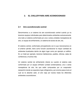 2. EL CHILLER PARA AIRE ACONDICIONADO 
2.1 Aire acondicionado central 
Denominamos a un sistema de aire acondicionado central cuando ya no 
tenemos equipos individuales para determinados ambientes exclusivamente, 
sino todo un sistema conformado por una o varias unidades manejadoras de 
aire, un equipo de enfriamiento, un sistema de ductos de aire, etc. 
El sistema central, conformado principalmente con lo que mencionamos en 
el anterior párrafo, tiene como función acondicionar la mayor cantidad de 
ambientes localizados dentro de algún lugar como por ejemplo un edificio. 
En un hotel por ejemplo, tenemos habitaciones, pasillos, oficinas, salas de 
conferencia y muchos más. 
Un sistema central de enfriamiento directo es cuando el sistema esta 
conformado por un equipo enfriador (unidad condensadora), una o varias 
manejadoras de aire, las que están compuestas por un evaporador 
(serpentín) donde se expande el gas refrigerante y por encima pasa el aire al 
cual se le absorbe calor, el aire viaja por ductos hasta los diferentes 
ambientes a acondicionar. 
 
