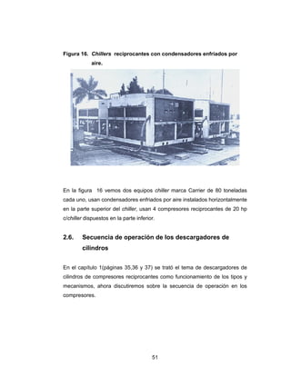 Figura 16. Chillers reciprocantes con condensadores enfriados por 
51 
aire. 
En la figura 16 vemos dos equipos chiller marca Carrier de 80 toneladas 
cada uno, usan condensadores enfriados por aire instalados horizontalmente 
en la parte superior del chiller, usan 4 compresores reciprocantes de 20 hp 
c/chiller dispuestos en la parte inferior. 
2.6. Secuencia de operación de los descargadores de 
cilindros 
En el capítulo 1(páginas 35,36 y 37) se trató el tema de descargadores de 
cilindros de compresores reciprocantes como funcionamiento de los tipos y 
mecanismos, ahora discutiremos sobre la secuencia de operación en los 
compresores. 
 