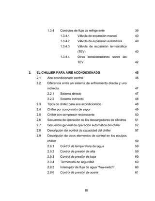 1.3.4 Controles de flujo de refrigerante 39 
1.3.4.1 Válvula de expansión manual 40 
1.3.4.2 Válvula de expansión automática 40 
1.3.4.3 Válvula de expansión termostática 
(TEV) 40 
1.3.4.4 Otras consideraciones sobre las 
TEV 42 
2. EL CHILLIER PARA AIRE ACONDICIONADO 45 
2.1 Aire acondicionado central 45 
2.2 Diferencia entre un sistema de enfriamiento directo y uno 
indirecto 47 
2.2.1 Sistema directo 47 
2.2.2 Sistema indirecto 48 
2.3 Tipos de chiller para aire acondicionado 48 
2.4 Chiller por compresión de vapor 49 
2.5 Chiller con compresor reciprocante 50 
2.6 Secuencia de operación de los descargadores de cilindros 51 
2.7 Secuencia general de operación automática del chiller 52 
2.8 Descripción del control de capacidad del chiller 57 
2.9 Descripción de otros elementos de control en los equipos 
chillier 59 
2.9.1 Control de temperatura del agua 59 
2.9.2 Control de presión de alta 59 
2.9.3 Control de presión de baja 60 
2.9.4 Termostato de seguridad 60 
2.9.5 Interruptor de flujo de agua “flow-switch” 60 
2.9.6 Control de presión de aceite 61 
III 
 