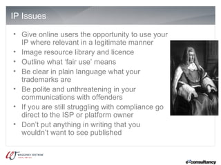 IP Issues

• Give online users the opportunity to use your
  IP where relevant in a legitimate manner
• Image resource library and licence
• Outline what ‘fair use’ means
• Be clear in plain language what your
  trademarks are
• Be polite and unthreatening in your
  communications with offenders
• If you are still struggling with compliance go
  direct to the ISP or platform owner
• Don’t put anything in writing that you
  wouldn’t want to see published
 