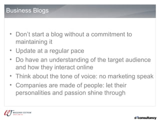 Business Blogs


 • Don’t start a blog without a commitment to
   maintaining it
 • Update at a regular pace
 • Do have an understanding of the target audience
   and how they interact online
 • Think about the tone of voice: no marketing speak
 • Companies are made of people: let their
   personalities and passion shine through
 