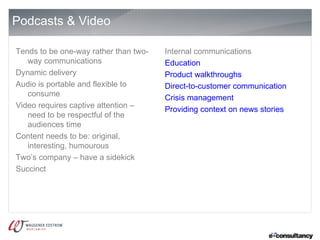 Podcasts & Video

Tends to be one-way rather than two-   Internal communications
   way communications                  Education
Dynamic delivery                       Product walkthroughs
Audio is portable and flexible to      Direct-to-customer communication
   consume                             Crisis management
Video requires captive attention –     Providing context on news stories
   need to be respectful of the
   audiences time
Content needs to be: original,
   interesting, humourous
Two’s company – have a sidekick
Succinct
 