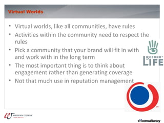 Virtual Worlds


• Virtual worlds, like all communities, have rules
• Activities within the community need to respect the
  rules
• Pick a community that your brand will fit in with
  and work with in the long term
• The most important thing is to think about
  engagement rather than generating coverage
• Not that much use in reputation management
 