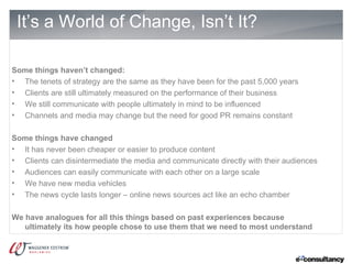 It’s a World of Change, Isn’t It?

Some things haven’t changed:
• The tenets of strategy are the same as they have been for the past 5,000 years
• Clients are still ultimately measured on the performance of their business
• We still communicate with people ultimately in mind to be influenced
• Channels and media may change but the need for good PR remains constant

Some things have changed
• It has never been cheaper or easier to produce content
• Clients can disintermediate the media and communicate directly with their audiences
• Audiences can easily communicate with each other on a large scale
• We have new media vehicles
• The news cycle lasts longer – online news sources act like an echo chamber

We have analogues for all this things based on past experiences because
   ultimately its how people chose to use them that we need to most understand
 