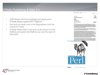 O’Reilly Publishing & Web 2.0


  •   CMP Media with the knowledge and approval of
      O’Reilly Media legaled NFP IT@Cork
  •   Hue and cry break outs in the blogosphere over the
      course of 3 days
  •   O’Reilly Media step in and pick up the phone to Tom
      Rafferty and agree that Rafferty can use the web 2.0
      descriptor
 